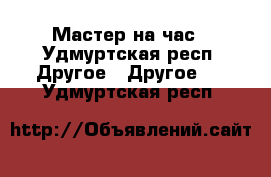 Мастер на час - Удмуртская респ. Другое » Другое   . Удмуртская респ.